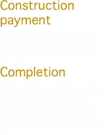 Construction payment This is the stage of construction payments. The business operation is to collect money during and after the construction is completed. When the corporation house completes a prescribed amount of work, the owner pays the firm for that amount of work as agreed on the contract. Completion This is the stage known as Completion stage which readies the building for occupancy. After the project is completed, the architect and contractor prepare a set of plans identified as the built plans. These plans represent exactly how the facility was constructed and they also incorporate all changes to the original construction plan. The service examiner will utilize the built plans when reviewing a cost segregation study because they represent the actual construction of the project.