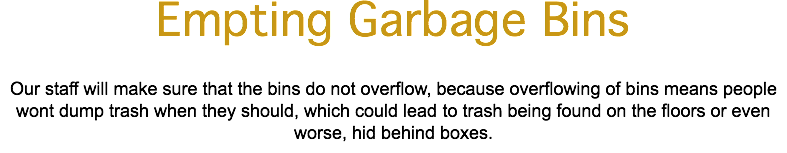 Empting Garbage Bins Our staff will make sure that the bins do not overflow, because overflowing of bins means people wont dump trash when they should, which could lead to trash being found on the floors or even worse, hid behind boxes.