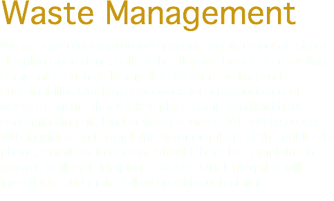 Waste Management We as a an organisation will manage waste disposal, street cleaning operations, collect the disposed waste to recycling companies such as Nampak to foster recycling and sustainability. Our firm supervises the transportation of waste to ensure that it takes place competently without contaminating air, land or water sources. We will also deal with inquiries and complaints from members of the public via phone, emails or in person. Should there be complains in regards to illegal dumping of waste. Our Enterprise will investigate and make follow up with such claims. 