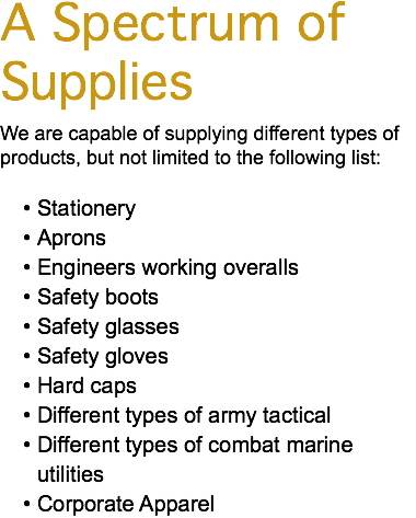 A Spectrum of Supplies We are capable of supplying different types of products, but not limited to the following list: Stationery Aprons Engineers working overalls Safety boots Safety glasses Safety gloves Hard caps Different types of army tactical Different types of combat marine utilities Corporate Apparel