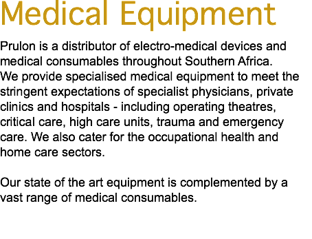 Medical Equipment Prulon is a distributor of electro-medical devices and medical consumables throughout Southern Africa. We provide specialised medical equipment to meet the stringent expectations of specialist physicians, private clinics and hospitals - including operating theatres, critical care, high care units, trauma and emergency care. We also cater for the occupational health and home care sectors. Our state of the art equipment is complemented by a vast range of medical consumables. 