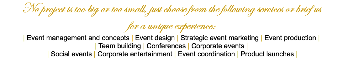 No project is too big or too small, just choose from the following services or brief us for a unique experience: | Event management and concepts | Event design | Strategic event marketing | Event production | | Team building | Conferences | Corporate events | | Social events | Corporate entertainment | Event coordination | Product launches | 