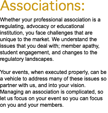 Associations: Whether your professional association is a regulating, advocacy or educational institution, you face challenges that are unique to the market. We understand the issues that you deal with; member apathy, student engagement, and changes to the regulatory landscapes. Your events, when executed properly, can be a vehicle to address many of these issues so partner with us, and into your vision. Managing an association is complicated, so let us focus on your event so you can focus on you and your members. 