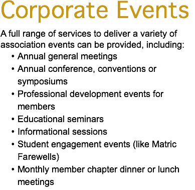Corporate Events A full range of services to deliver a variety of association events can be provided, including: Annual general meetings Annual conference, conventions or symposiums Professional development events for members Educational seminars Informational sessions Student engagement events (like Matric Farewells) Monthly member chapter dinner or lunch meetings 