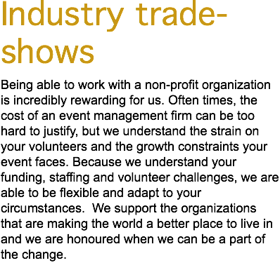 Industry trade-shows Being able to work with a non-profit organization is incredibly rewarding for us. Often times, the cost of an event management firm can be too hard to justify, but we understand the strain on your volunteers and the growth constraints your event faces. Because we understand your funding, staffing and volunteer challenges, we are able to be flexible and adapt to your circumstances. We support the organizations that are making the world a better place to live in and we are honoured when we can be a part of the change. 