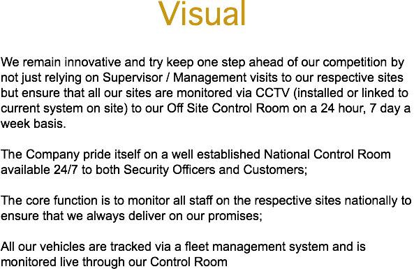 &nbsp;Visual We remain innovative and try keep one step ahead of our competition by not just relying on Supervisor / Management visits to our respective sites but ensure that all our sites are monitored via CCTV (installed or linked to current system on site) to our Off Site Control Room on a 24 hour, 7 day a week basis. The Company pride itself on a well established National Control Room available 24/7 to both Security Officers and Customers; The core function is to monitor all staff on the respective sites nationally to ensure that we always deliver on our promises; All our vehicles are tracked via a fleet management system and is monitored live through our Control Room
