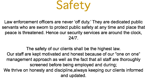 Safety Law enforcement officers are never ‘off duty.’ They are dedicated public servants who are sworn to protect public safety at any time and place that peace is threatened. Hence our security services are around the clock, 24/7. The safety of our clients shall be the highest law. Our staff are kept motivated and honest because of our “one on one” management approach as well as the fact that all staff are thoroughly screened before being employed and during; We thrive on honesty and discipline,always keeping our clients informed and updated.